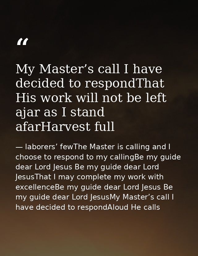 My Master’s call I have decided to respondThat His work will not be left ajar as I stand afarHarvest full — laborers’ fewThe Master is calling and I choose to respond to my callingBe my guide dear Lord Jesus Be my guide dear Lord JesusThat I may complete my work with excellenceBe my guide dear Lord Jesus Be my guide dear Lord JesusMy Master’s call I have decided to respondAloud He calls