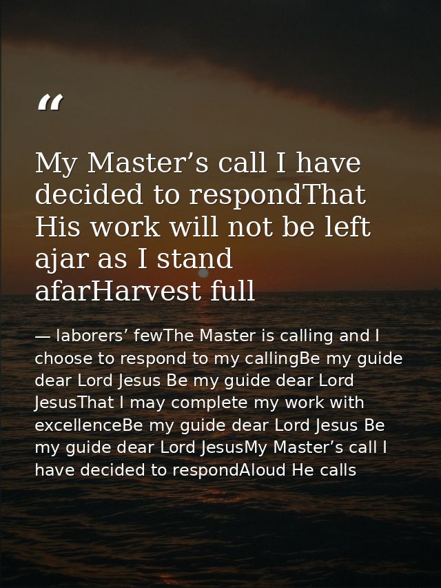 My Master’s call I have decided to respondThat His work will not be left ajar as I stand afarHarvest full — laborers’ fewThe Master is calling and I choose to respond to my callingBe my guide dear Lord Jesus Be my guide dear Lord JesusThat I may complete my work with excellenceBe my guide dear Lord Jesus Be my guide dear Lord JesusMy Master’s call I have decided to respondAloud He calls