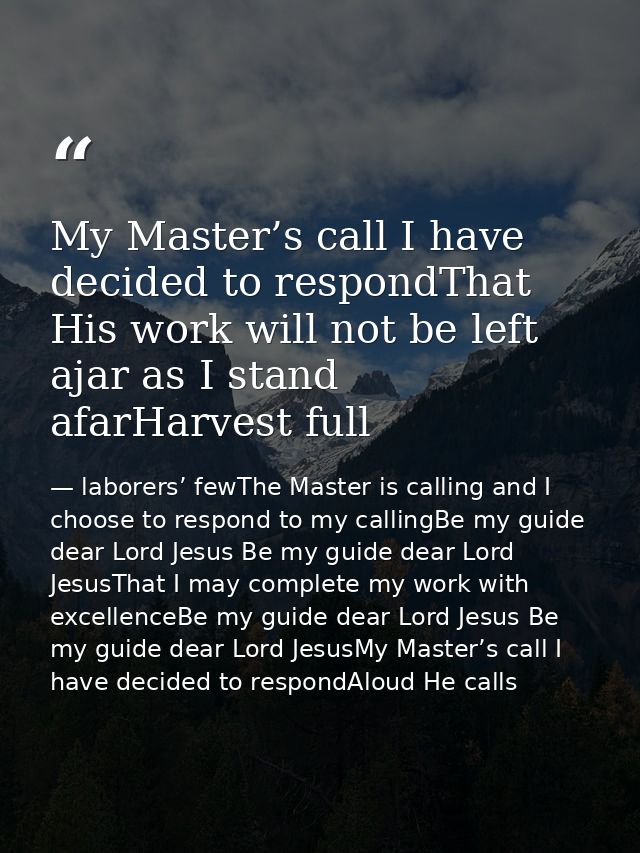 My Master’s call I have decided to respondThat His work will not be left ajar as I stand afarHarvest full — laborers’ fewThe Master is calling and I choose to respond to my callingBe my guide dear Lord Jesus Be my guide dear Lord JesusThat I may complete my work with excellenceBe my guide dear Lord Jesus Be my guide dear Lord JesusMy Master’s call I have decided to respondAloud He calls