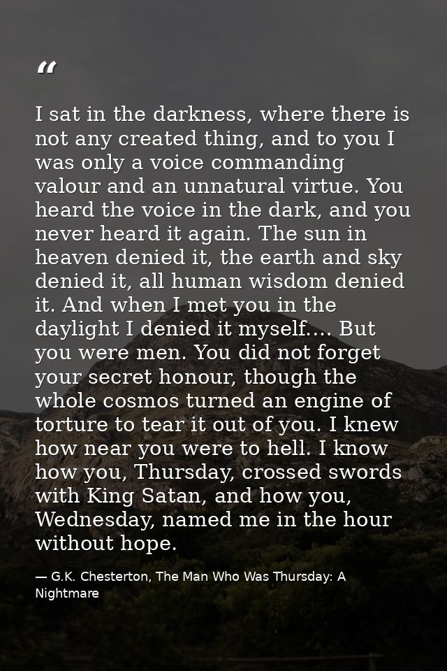 I sat in the darkness, where there is not any created thing, and to you I was only a voice commanding valour and an unna — G.K. Chesterton, The Man Who Was Thursday: A Nightmare