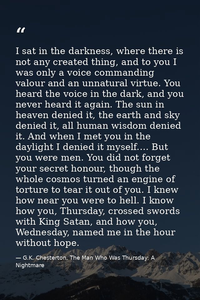 I sat in the darkness, where there is not any created thing, and to you I was only a voice commanding valour and an unna — G.K. Chesterton, The Man Who Was Thursday: A Nightmare