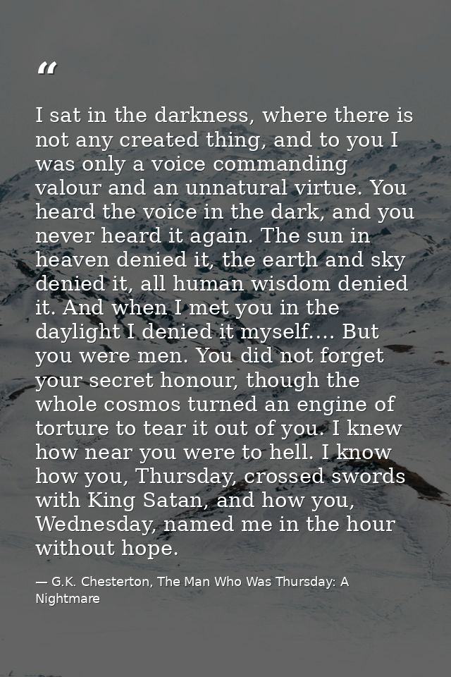 I sat in the darkness, where there is not any created thing, and to you I was only a voice commanding valour and an unna — G.K. Chesterton, The Man Who Was Thursday: A Nightmare
