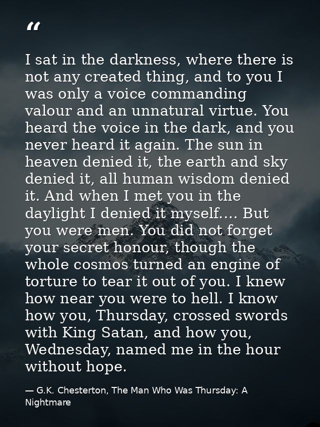 I sat in the darkness, where there is not any created thing, and to you I was only a voice commanding valour and an unna — G.K. Chesterton, The Man Who Was Thursday: A Nightmare