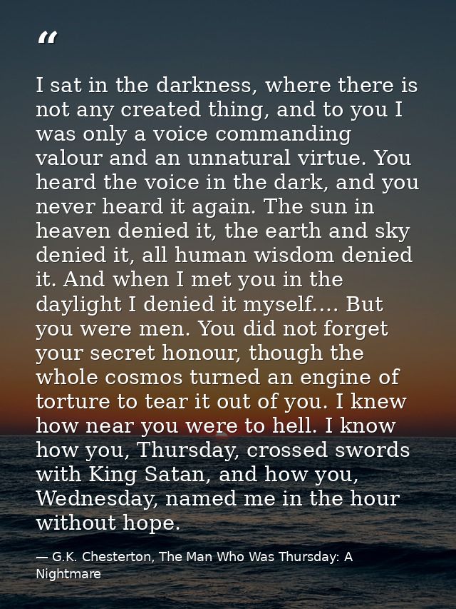 I sat in the darkness, where there is not any created thing, and to you I was only a voice commanding valour and an unna — G.K. Chesterton, The Man Who Was Thursday: A Nightmare