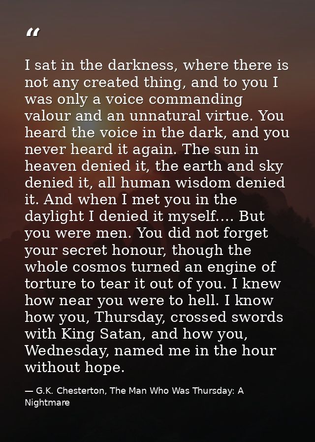 I sat in the darkness, where there is not any created thing, and to you I was only a voice commanding valour and an unna — G.K. Chesterton, The Man Who Was Thursday: A Nightmare