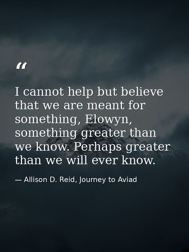 I cannot help but believe that we are meant for something, Elowyn, something greater than we know. Perhaps greater than  — Allison D. Reid, Journey to Aviad