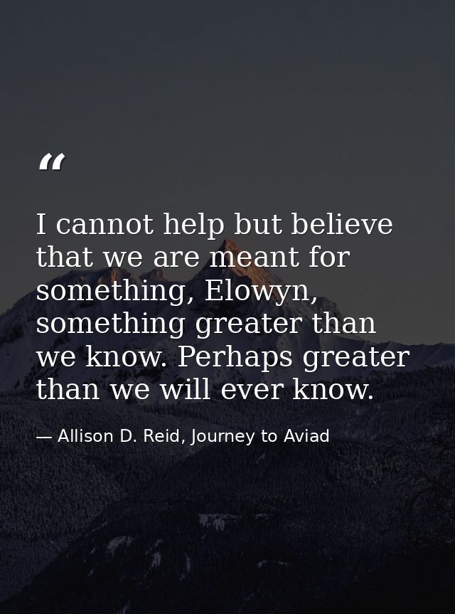 I cannot help but believe that we are meant for something, Elowyn, something greater than we know. Perhaps greater than  — Allison D. Reid, Journey to Aviad