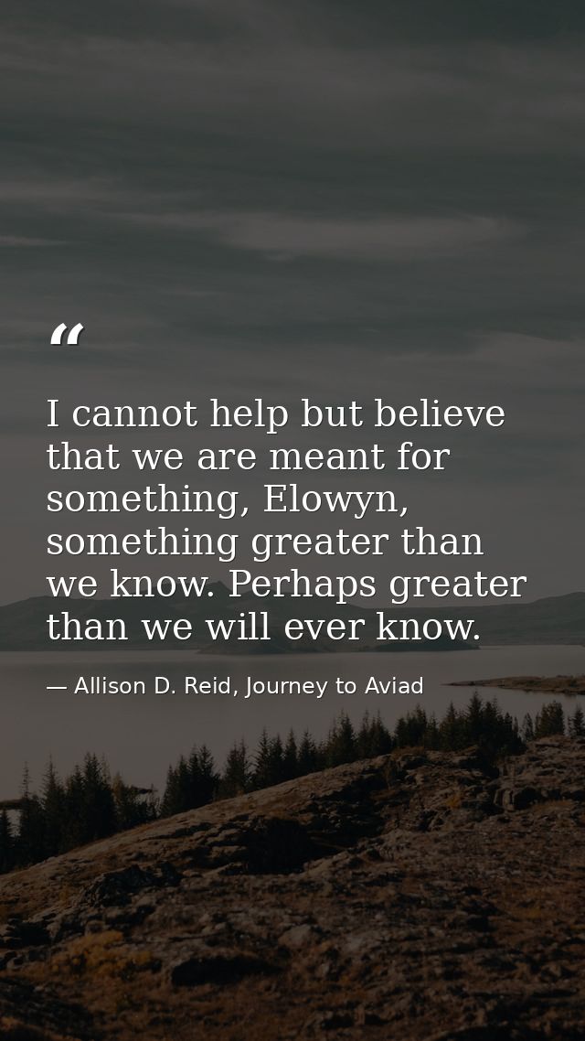 I cannot help but believe that we are meant for something, Elowyn, something greater than we know. Perhaps greater than  — Allison D. Reid, Journey to Aviad