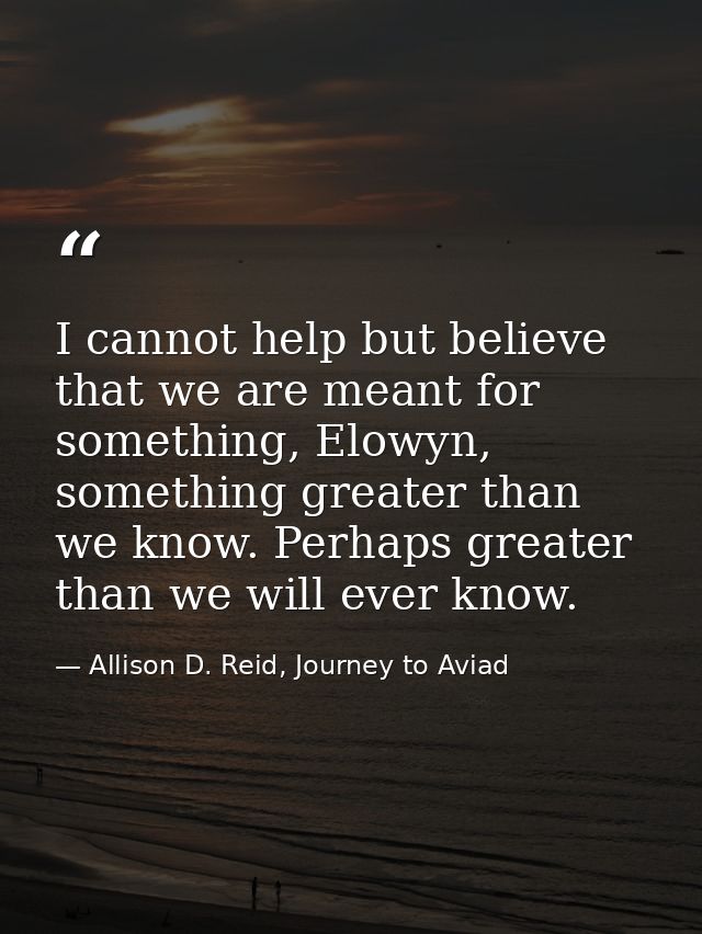 I cannot help but believe that we are meant for something, Elowyn, something greater than we know. Perhaps greater than  — Allison D. Reid, Journey to Aviad