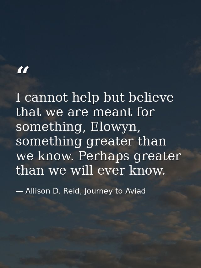 I cannot help but believe that we are meant for something, Elowyn, something greater than we know. Perhaps greater than  — Allison D. Reid, Journey to Aviad