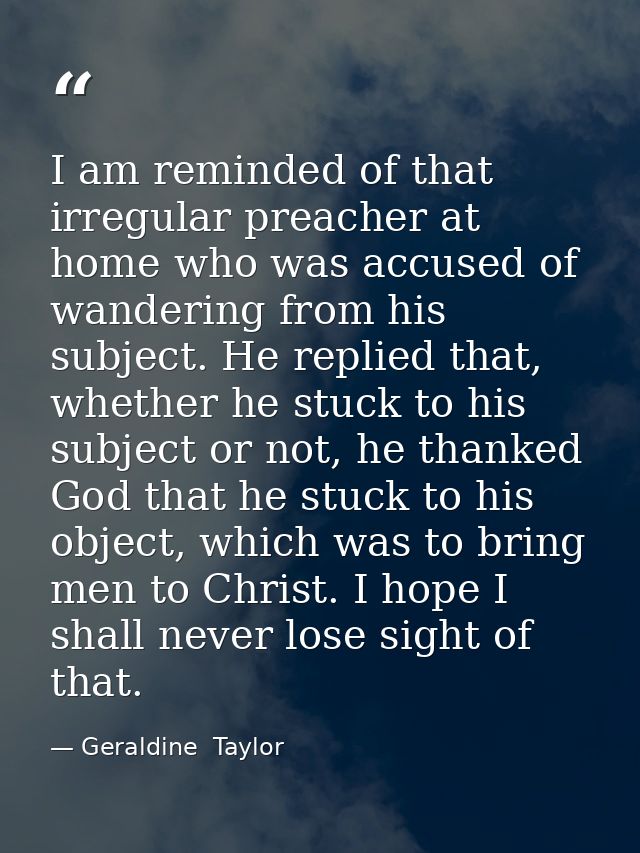 I am reminded of that irregular preacher at home who was accused of wandering from his subject. He replied that, whether — Geraldine  Taylor
