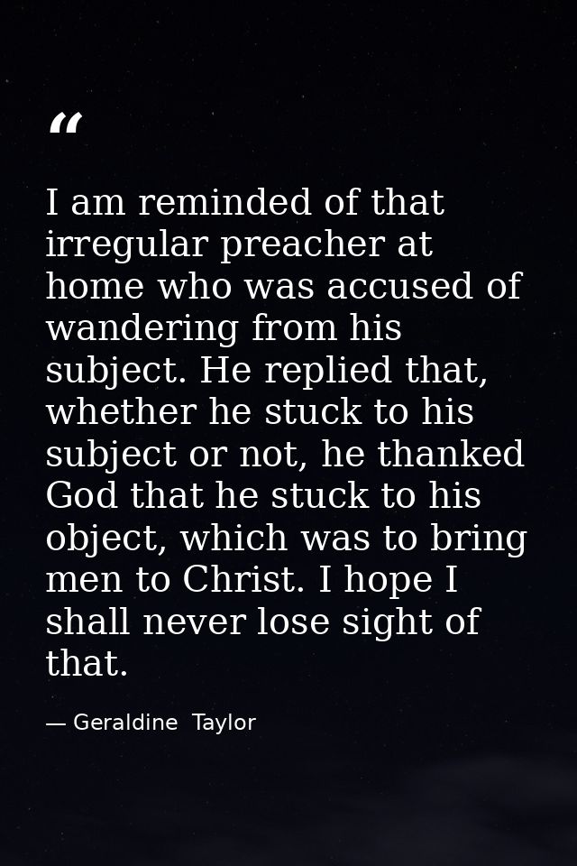 I am reminded of that irregular preacher at home who was accused of wandering from his subject. He replied that, whether — Geraldine  Taylor