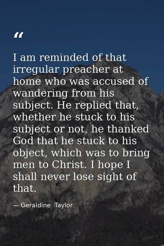 I am reminded of that irregular preacher at home who was accused of wandering from his subject. He replied that, whether — Geraldine  Taylor