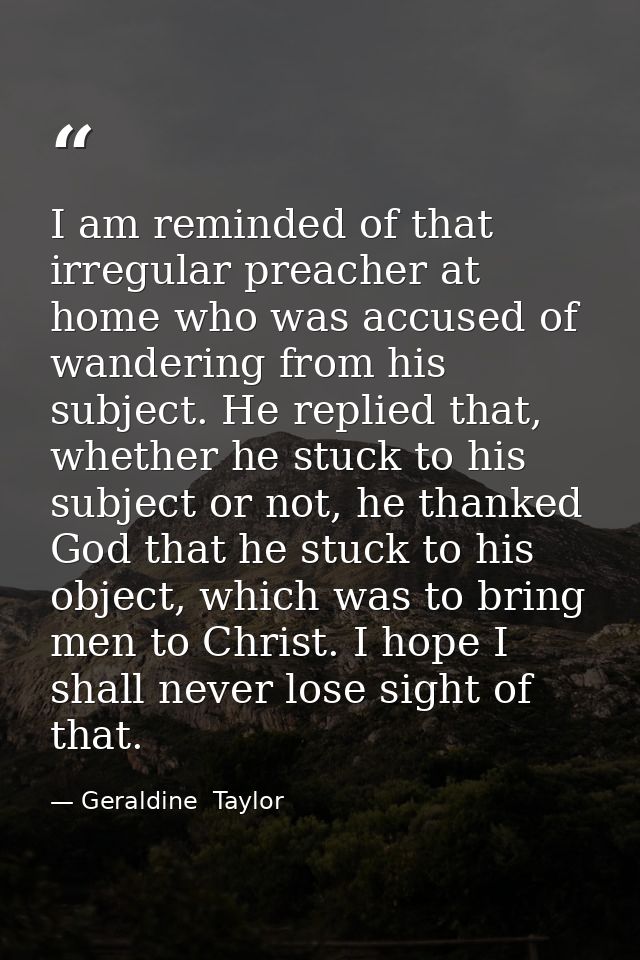 I am reminded of that irregular preacher at home who was accused of wandering from his subject. He replied that, whether — Geraldine  Taylor