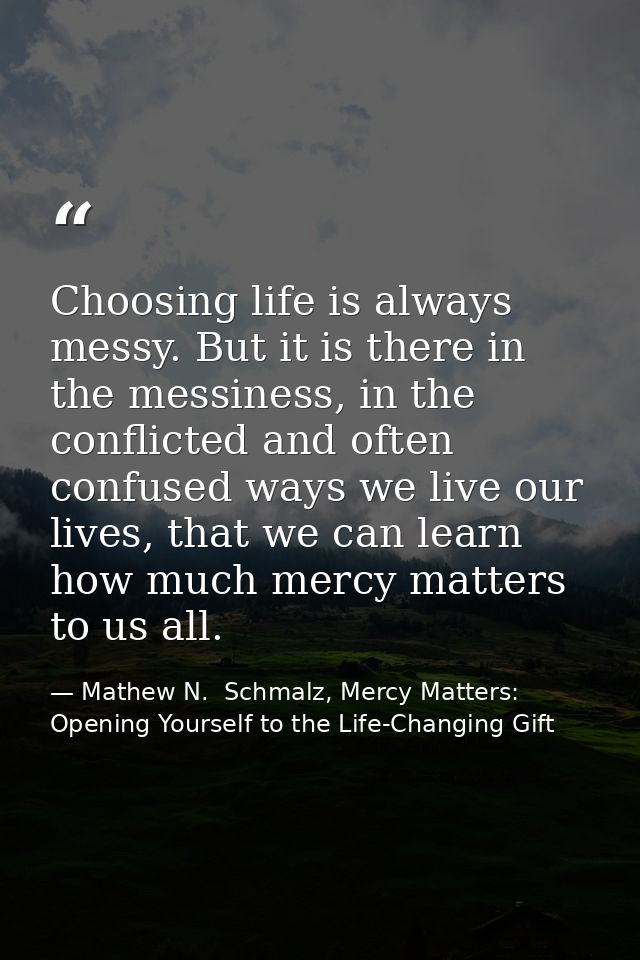 Choosing life is always messy. But it is there in the messiness, in the conflicted and often confused ways we live our l — Mathew N.  Schmalz, Mercy Matters: Opening Yourself to the Life-Changing Gift