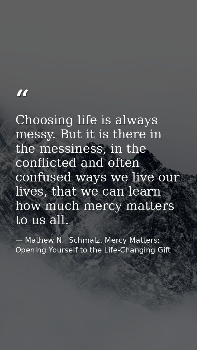 Choosing life is always messy. But it is there in the messiness, in the conflicted and often confused ways we live our l — Mathew N.  Schmalz, Mercy Matters: Opening Yourself to the Life-Changing Gift