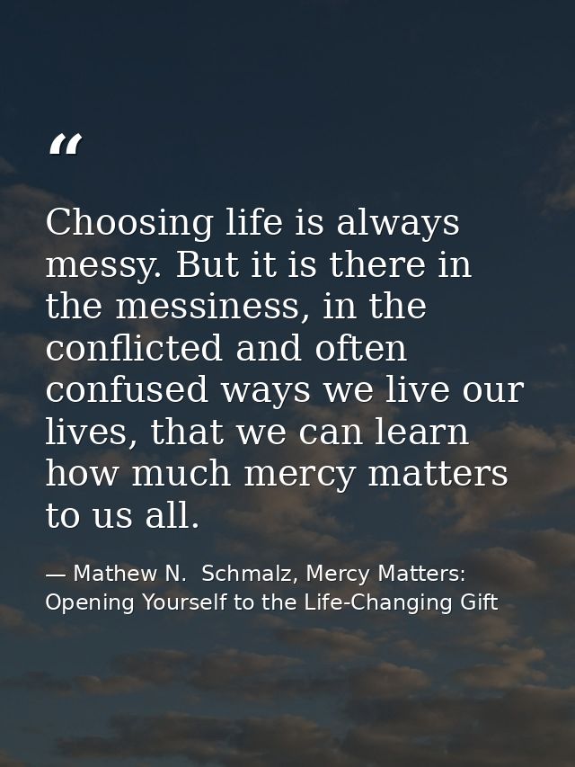 Choosing life is always messy. But it is there in the messiness, in the conflicted and often confused ways we live our l — Mathew N.  Schmalz, Mercy Matters: Opening Yourself to the Life-Changing Gift