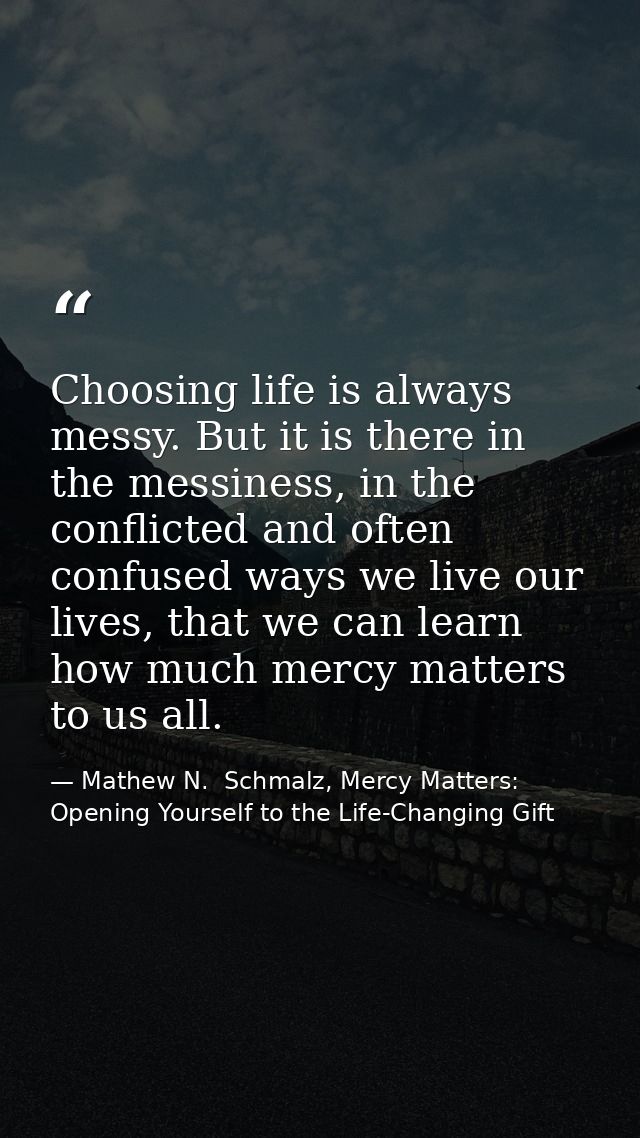 Choosing life is always messy. But it is there in the messiness, in the conflicted and often confused ways we live our l — Mathew N.  Schmalz, Mercy Matters: Opening Yourself to the Life-Changing Gift