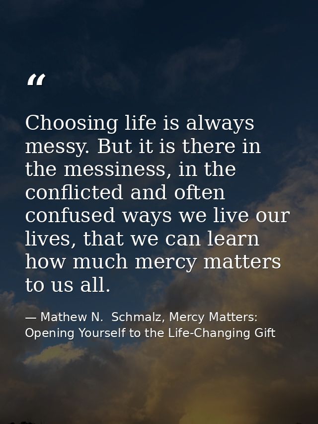Choosing life is always messy. But it is there in the messiness, in the conflicted and often confused ways we live our l — Mathew N.  Schmalz, Mercy Matters: Opening Yourself to the Life-Changing Gift