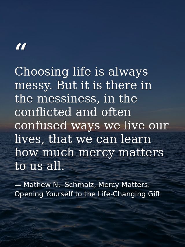 Choosing life is always messy. But it is there in the messiness, in the conflicted and often confused ways we live our l — Mathew N.  Schmalz, Mercy Matters: Opening Yourself to the Life-Changing Gift