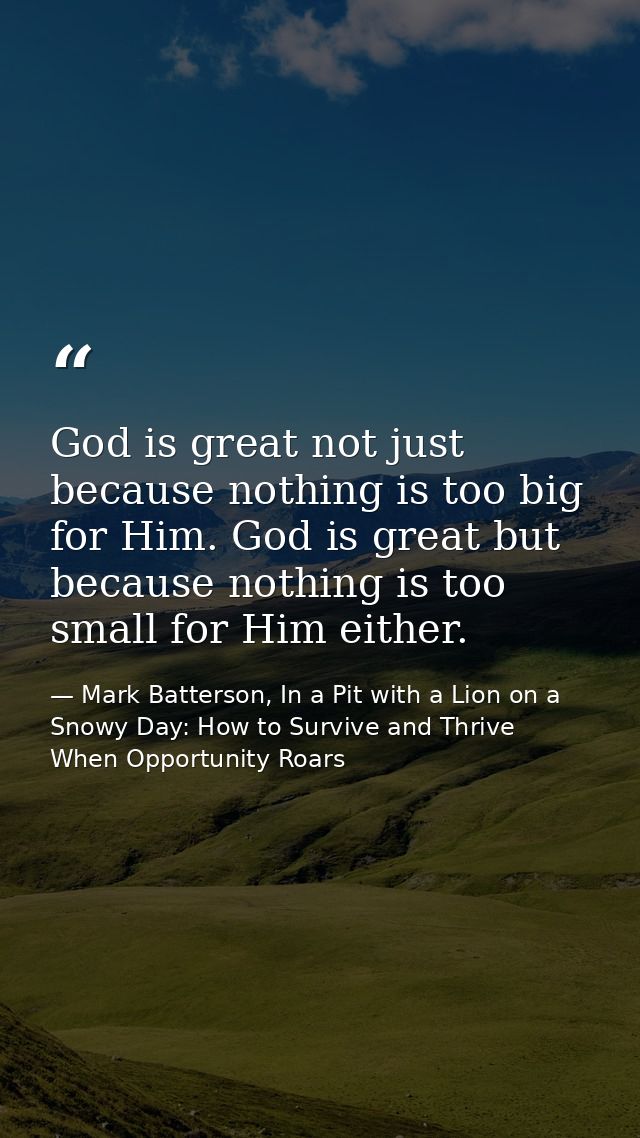 God is great not just because nothing is too big for Him. God is great but because nothing is too small for Him either. — Mark Batterson, In a Pit with a Lion on a Snowy Day: How to Survive and Thrive When Opportunity Roars