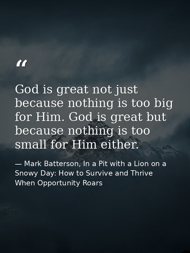 God is great not just because nothing is too big for Him. God is great but because nothing is too small for Him either. — Mark Batterson, In a Pit with a Lion on a Snowy Day: How to Survive and Thrive When Opportunity Roars