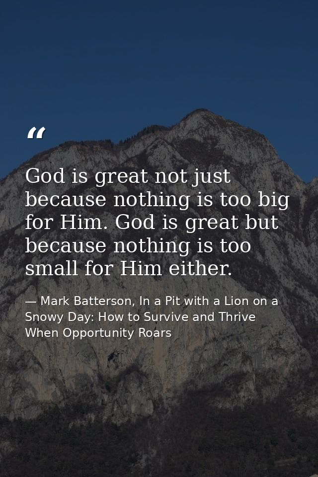 God is great not just because nothing is too big for Him. God is great but because nothing is too small for Him either. — Mark Batterson, In a Pit with a Lion on a Snowy Day: How to Survive and Thrive When Opportunity Roars