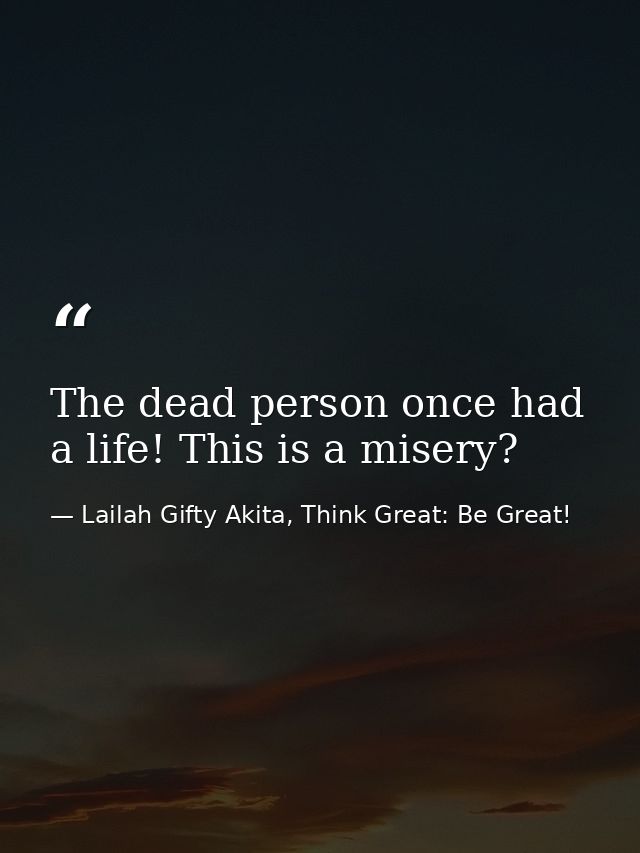 The dead person once had a life! This is a misery? — Lailah Gifty Akita, Think Great: Be Great!