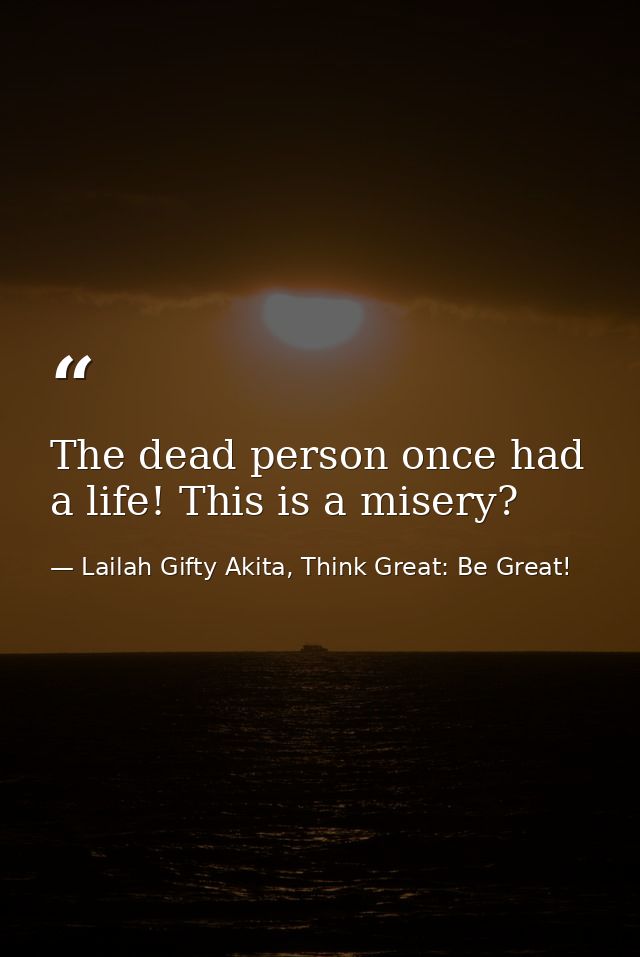 The dead person once had a life! This is a misery? — Lailah Gifty Akita, Think Great: Be Great!