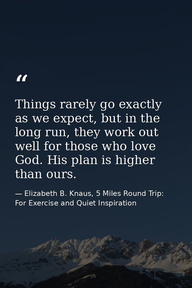 Things rarely go exactly as we expect, but in the long run, they work out well for those who love God. His plan is highe — Elizabeth B. Knaus, 5 Miles Round Trip: For Exercise and Quiet Inspiration