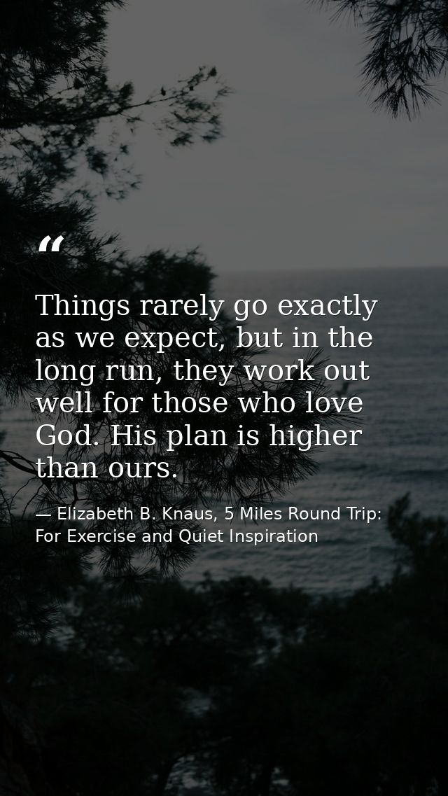 Things rarely go exactly as we expect, but in the long run, they work out well for those who love God. His plan is highe — Elizabeth B. Knaus, 5 Miles Round Trip: For Exercise and Quiet Inspiration