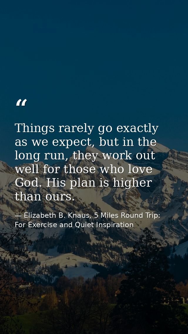 Things rarely go exactly as we expect, but in the long run, they work out well for those who love God. His plan is highe — Elizabeth B. Knaus, 5 Miles Round Trip: For Exercise and Quiet Inspiration
