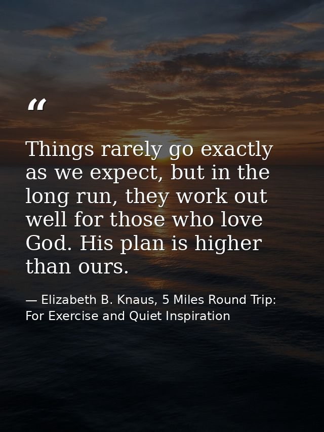 Things rarely go exactly as we expect, but in the long run, they work out well for those who love God. His plan is highe — Elizabeth B. Knaus, 5 Miles Round Trip: For Exercise and Quiet Inspiration