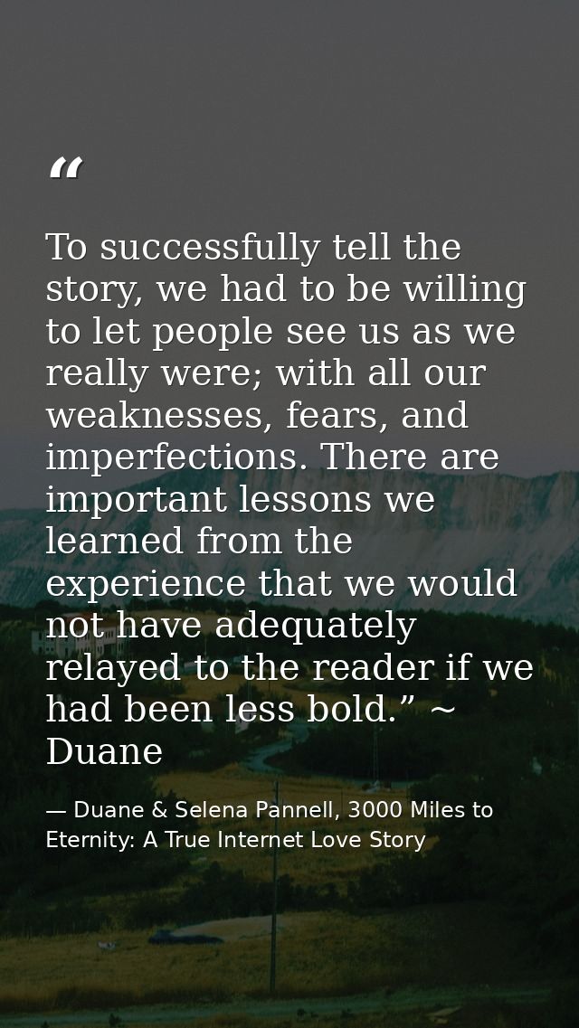 To successfully tell the story, we had to be willing to let people see us as we really were; with all our weaknesses, fe — Duane & Selena Pannell, 3000 Miles to Eternity: A True Internet Love Story