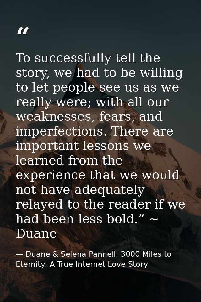 To successfully tell the story, we had to be willing to let people see us as we really were; with all our weaknesses, fe — Duane & Selena Pannell, 3000 Miles to Eternity: A True Internet Love Story