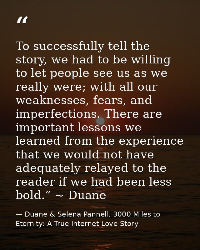 To successfully tell the story, we had to be willing to let people see us as we really were; with all our weaknesses, fe — Duane & Selena Pannell, 3000 Miles to Eternity: A True Internet Love Story