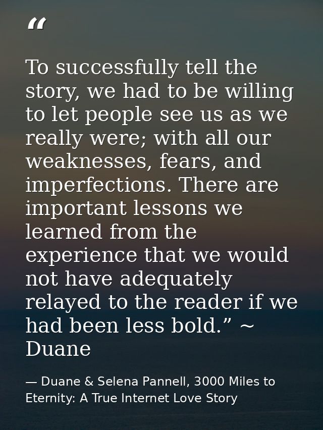 To successfully tell the story, we had to be willing to let people see us as we really were; with all our weaknesses, fe — Duane & Selena Pannell, 3000 Miles to Eternity: A True Internet Love Story