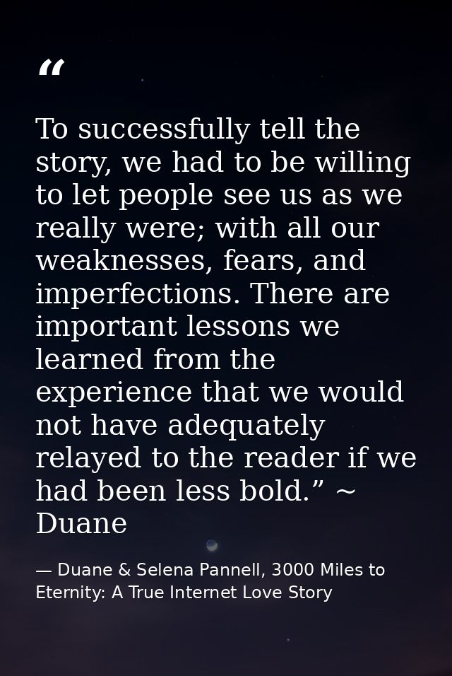To successfully tell the story, we had to be willing to let people see us as we really were; with all our weaknesses, fe — Duane & Selena Pannell, 3000 Miles to Eternity: A True Internet Love Story