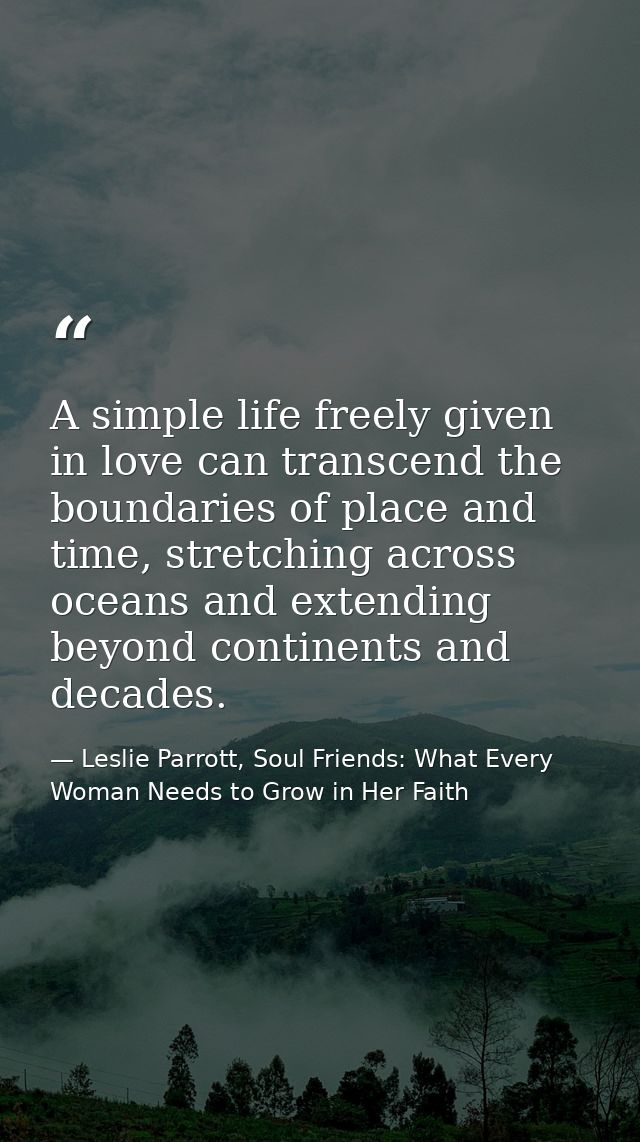 A simple life freely given in love can transcend the boundaries of place and time, stretching across oceans and extendin — Leslie Parrott, Soul Friends: What Every Woman Needs to Grow in Her Faith