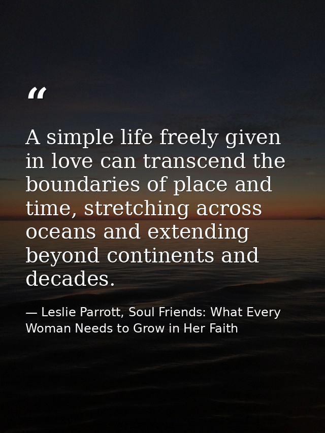 A simple life freely given in love can transcend the boundaries of place and time, stretching across oceans and extendin — Leslie Parrott, Soul Friends: What Every Woman Needs to Grow in Her Faith