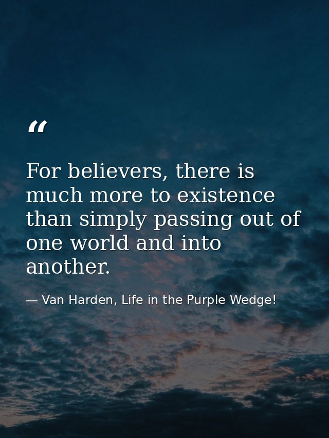 For believers, there is much more to existence than simply passing out of one world and into another. — Van Harden, Life in the Purple Wedge!