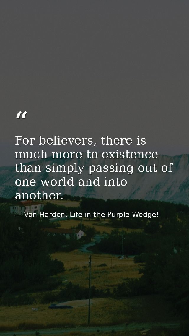 For believers, there is much more to existence than simply passing out of one world and into another. — Van Harden, Life in the Purple Wedge!