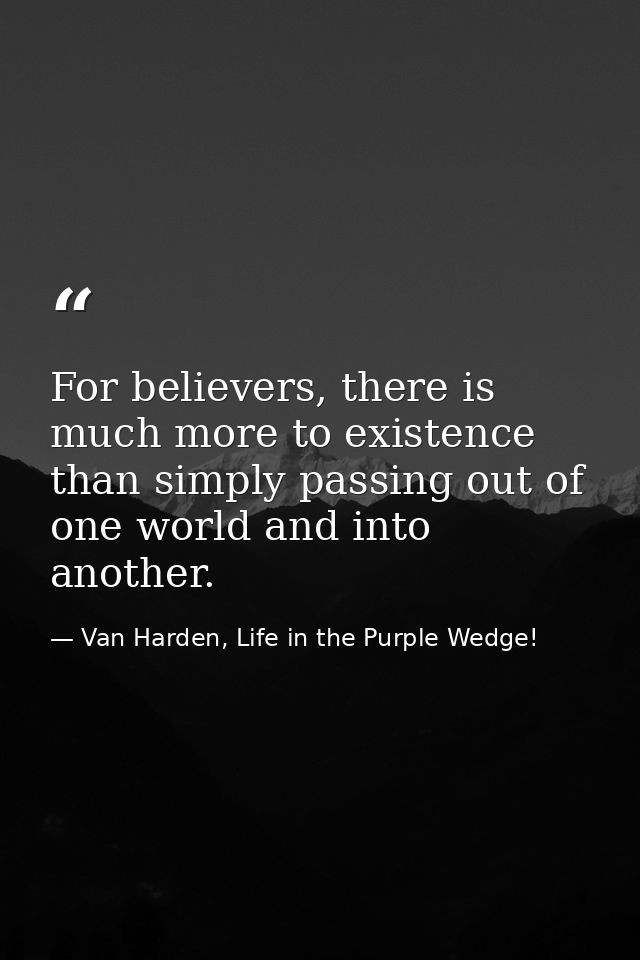 For believers, there is much more to existence than simply passing out of one world and into another. — Van Harden, Life in the Purple Wedge!