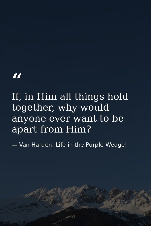 If, in Him all things hold together, why would anyone ever want to be apart from Him? — Van Harden, Life in the Purple Wedge!