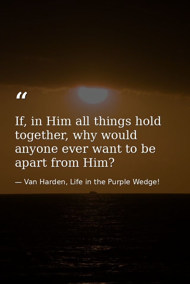 If, in Him all things hold together, why would anyone ever want to be apart from Him? — Van Harden, Life in the Purple Wedge!