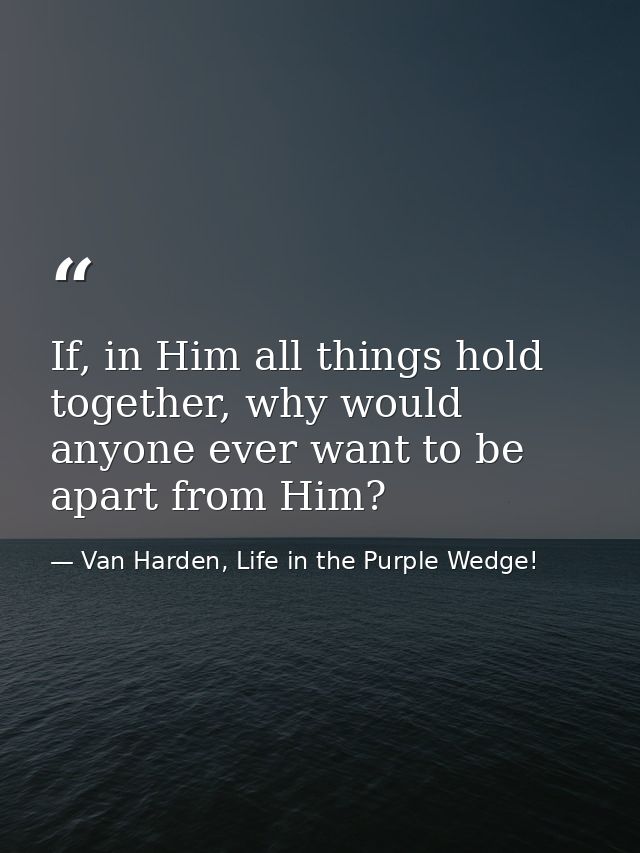 If, in Him all things hold together, why would anyone ever want to be apart from Him? — Van Harden, Life in the Purple Wedge!