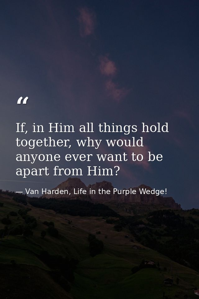 If, in Him all things hold together, why would anyone ever want to be apart from Him? — Van Harden, Life in the Purple Wedge!