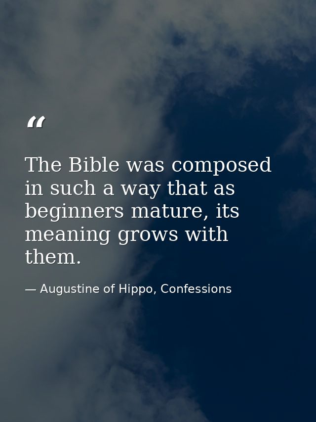 The Bible was composed in such a way that as beginners mature, its meaning grows with them. — Augustine of Hippo, Confessions