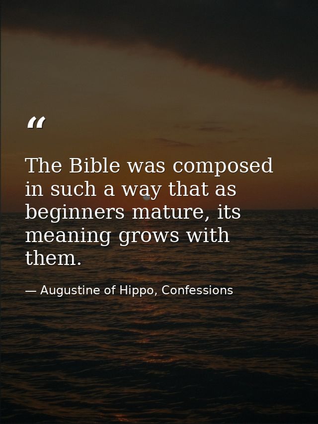 The Bible was composed in such a way that as beginners mature, its meaning grows with them. — Augustine of Hippo, Confessions