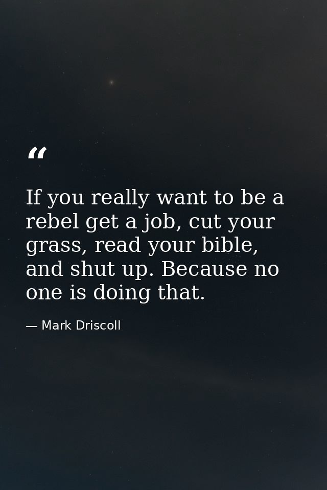 If you really want to be a rebel get a job, cut your grass, read your bible, and shut up. Because no one is doing that. — Mark Driscoll